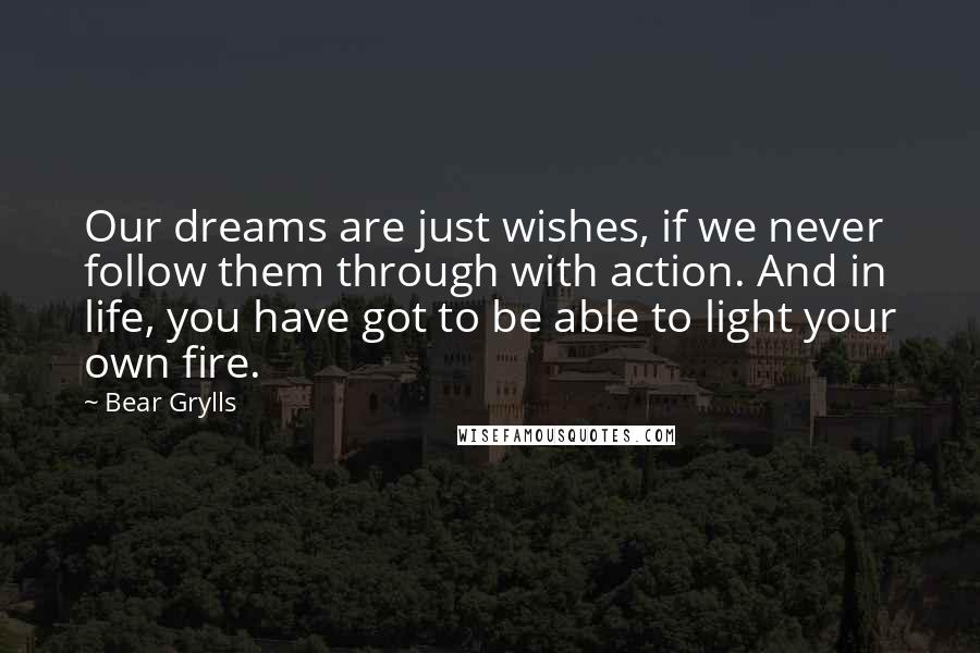 Bear Grylls quotes: Our dreams are just wishes, if we never follow them through with action. And in life, you have got to be able to light your own fire.