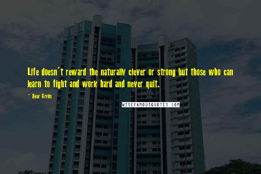 Bear Grylls quotes: Life doesn't reward the naturally clever or strong but those who can learn to fight and work hard and never quit.