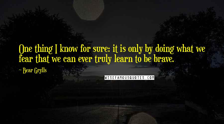 Bear Grylls quotes: One thing I know for sure: it is only by doing what we fear that we can ever truly learn to be brave.