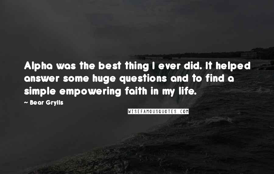 Bear Grylls quotes: Alpha was the best thing I ever did. It helped answer some huge questions and to find a simple empowering faith in my life.