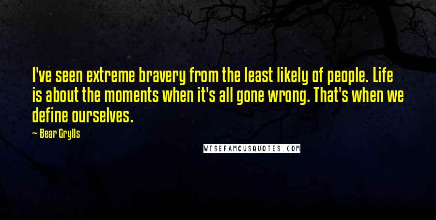 Bear Grylls quotes: I've seen extreme bravery from the least likely of people. Life is about the moments when it's all gone wrong. That's when we define ourselves.