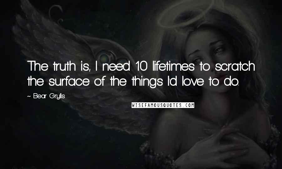 Bear Grylls quotes: The truth is, I need 10 lifetimes to scratch the surface of the things I'd love to do.