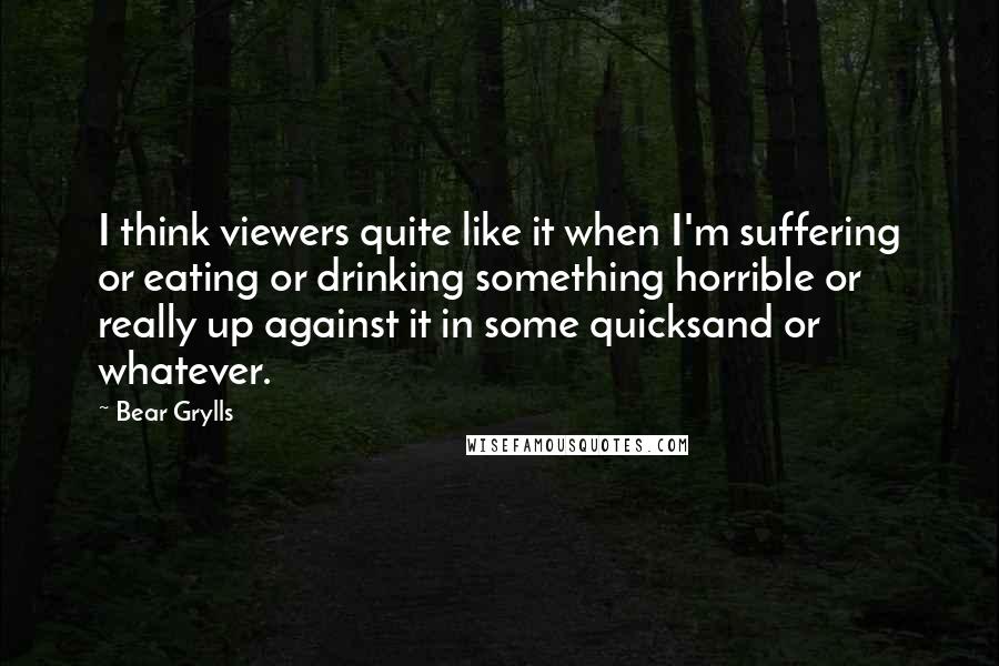 Bear Grylls quotes: I think viewers quite like it when I'm suffering or eating or drinking something horrible or really up against it in some quicksand or whatever.