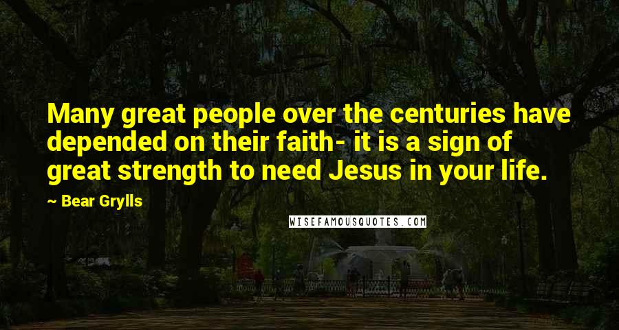 Bear Grylls quotes: Many great people over the centuries have depended on their faith- it is a sign of great strength to need Jesus in your life.