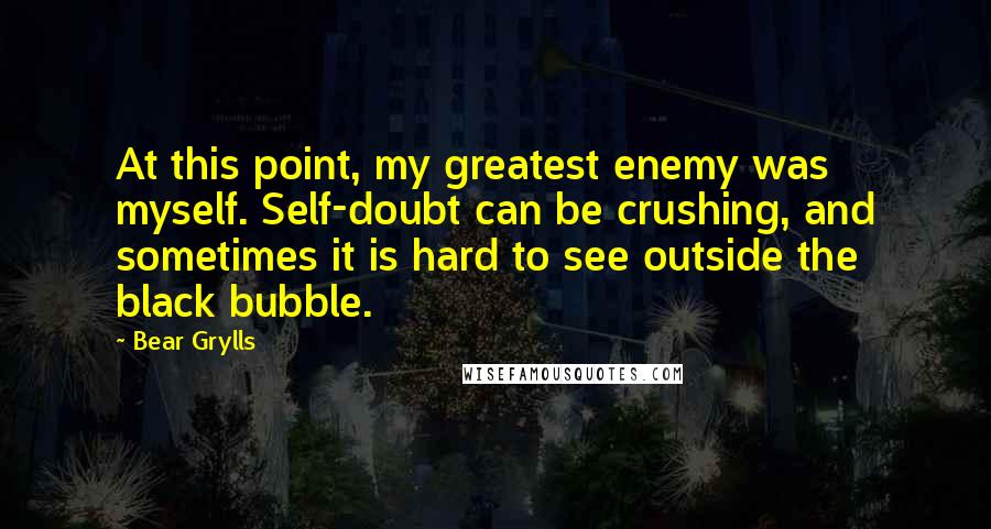 Bear Grylls quotes: At this point, my greatest enemy was myself. Self-doubt can be crushing, and sometimes it is hard to see outside the black bubble.