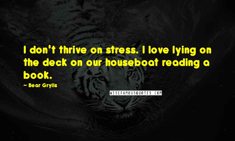 Bear Grylls quotes: I don't thrive on stress. I love lying on the deck on our houseboat reading a book.