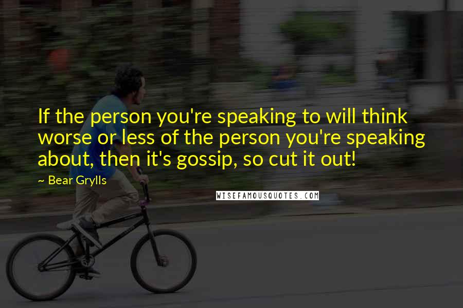 Bear Grylls quotes: If the person you're speaking to will think worse or less of the person you're speaking about, then it's gossip, so cut it out!