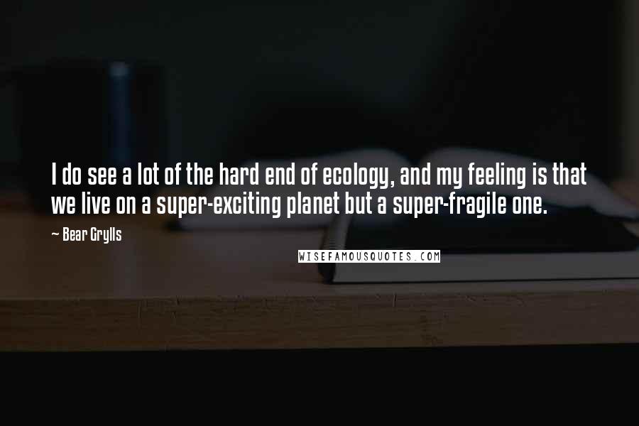 Bear Grylls quotes: I do see a lot of the hard end of ecology, and my feeling is that we live on a super-exciting planet but a super-fragile one.