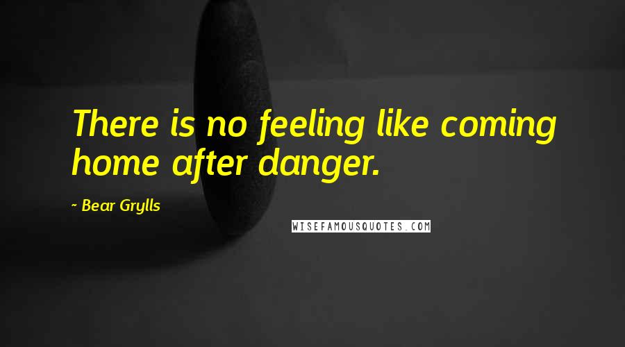 Bear Grylls quotes: There is no feeling like coming home after danger.