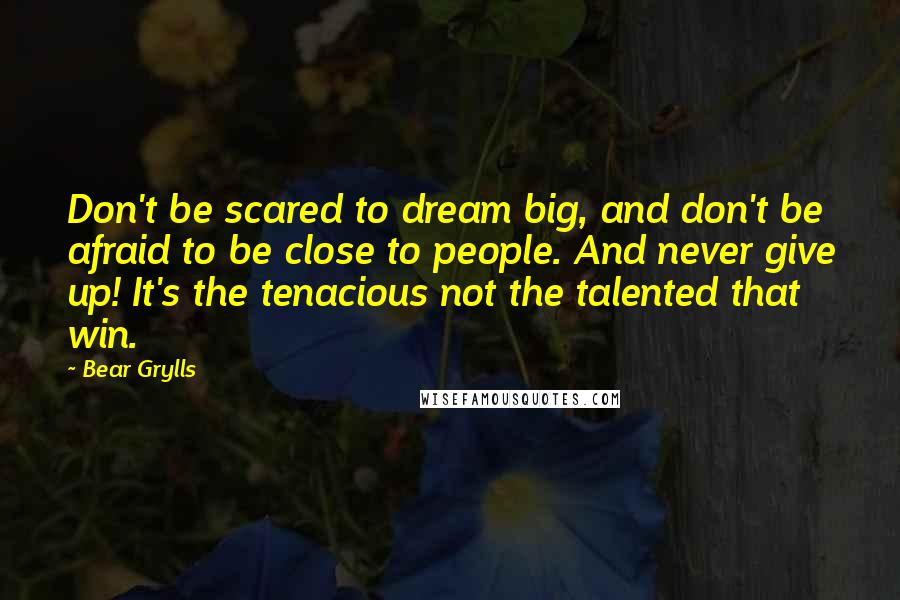 Bear Grylls quotes: Don't be scared to dream big, and don't be afraid to be close to people. And never give up! It's the tenacious not the talented that win.