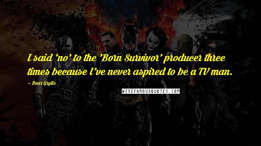 Bear Grylls quotes: I said 'no' to the 'Born Survivor' producer three times because I've never aspired to be a TV man.