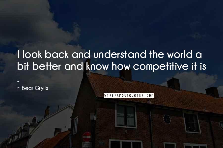 Bear Grylls quotes: I look back and understand the world a bit better and know how competitive it is .