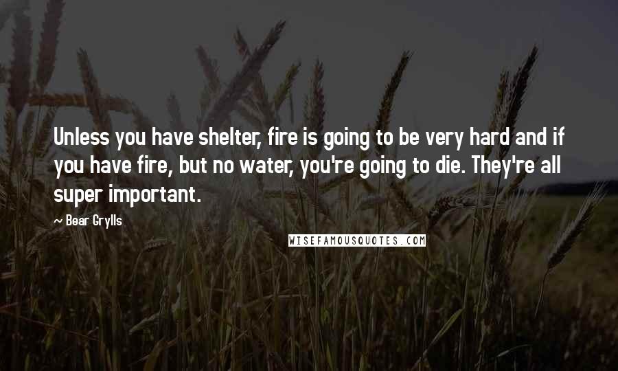 Bear Grylls quotes: Unless you have shelter, fire is going to be very hard and if you have fire, but no water, you're going to die. They're all super important.