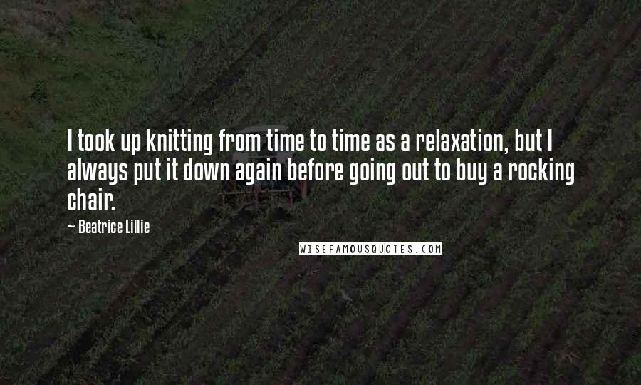 Beatrice Lillie quotes: I took up knitting from time to time as a relaxation, but I always put it down again before going out to buy a rocking chair.