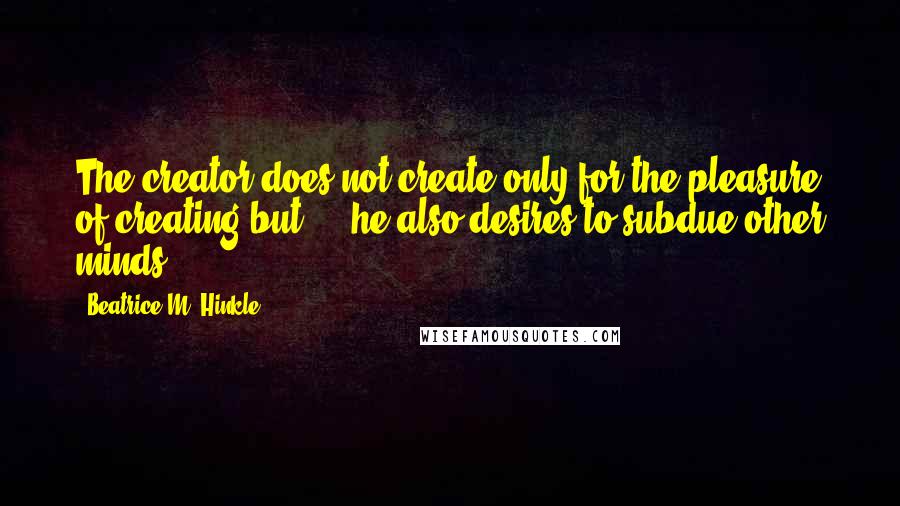Beatrice M. Hinkle quotes: The creator does not create only for the pleasure of creating but ... he also desires to subdue other minds.