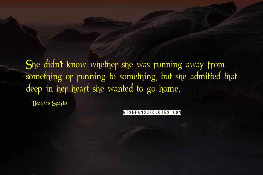 Beatrice Sparks quotes: She didn't know whether she was running away from something or running to something, but she admitted that deep in her heart she wanted to go home. Beatrice Sparks quotes: She didn't know whether she was running away from something or running to something, but she admitted that deep in her heart she wanted to go home.