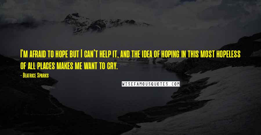 Beatrice Sparks quotes: I'm afraid to hope but I can't help it, and the idea of hoping in this most hopeless of all places makes me want to cry.