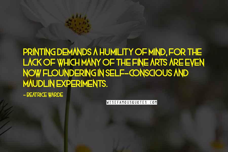 Beatrice Warde quotes: Printing demands a humility of mind, for the lack of which many of the fine arts are even now floundering in self-conscious and maudlin experiments. Beatrice Warde quotes: Printing demands a humility of mind, for the lack of which many of the fine arts are even now floundering in self-conscious and maudlin experiments.