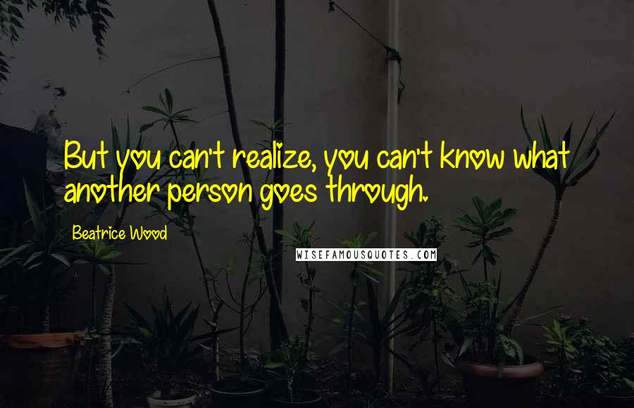 Beatrice Wood quotes: But you can't realize, you can't know what another person goes through.
