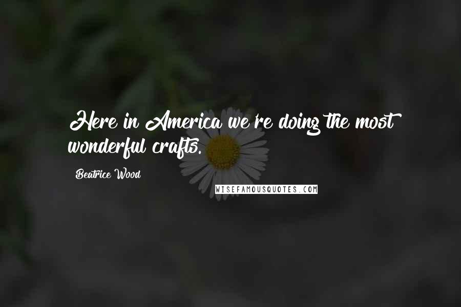 Beatrice Wood quotes: Here in America we're doing the most wonderful crafts.