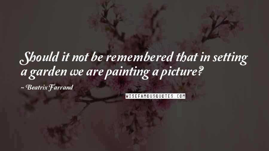 Beatrix Farrand quotes: Should it not be remembered that in setting a garden we are painting a picture?