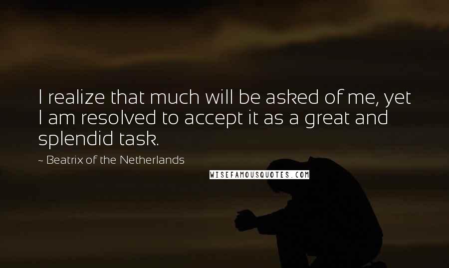 Beatrix Of The Netherlands quotes: I realize that much will be asked of me, yet I am resolved to accept it as a great and splendid task.