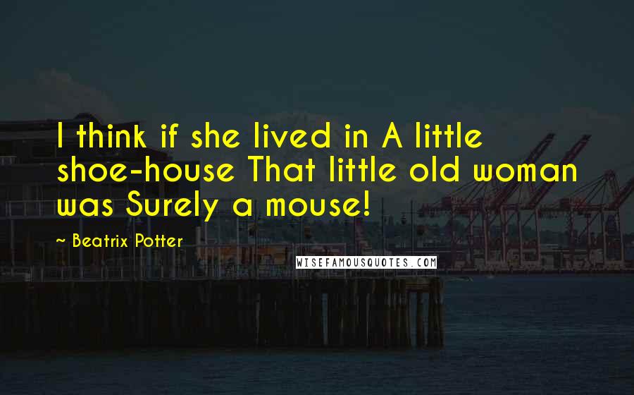 Beatrix Potter quotes: I think if she lived in A little shoe-house That little old woman was Surely a mouse!