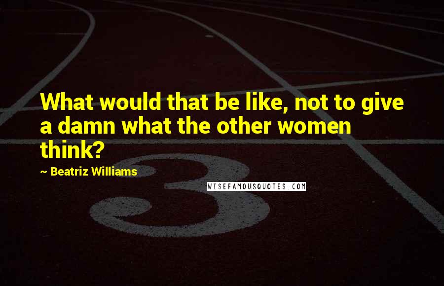 Beatriz Williams quotes: What would that be like, not to give a damn what the other women think?