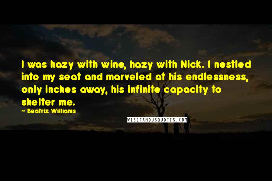 Beatriz Williams quotes: I was hazy with wine, hazy with Nick. I nestled into my seat and marveled at his endlessness, only inches away, his infinite capacity to shelter me.