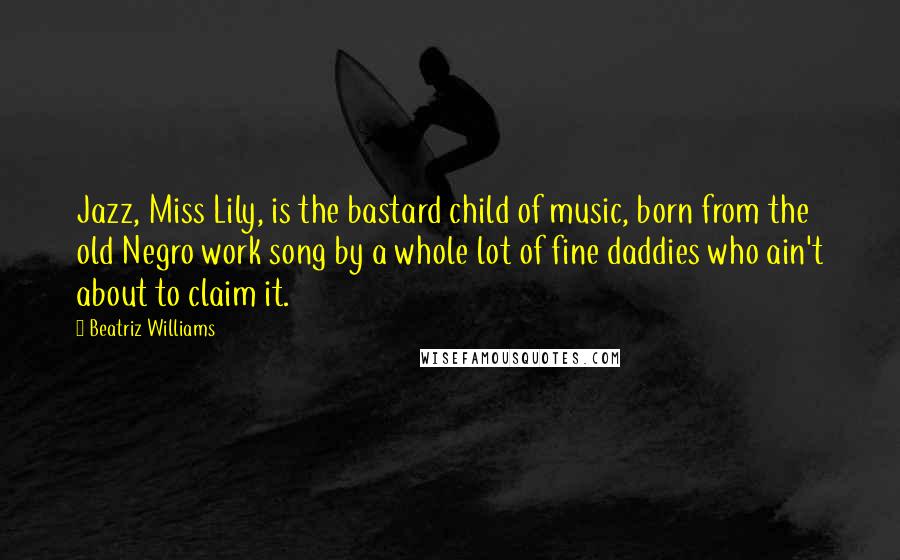 Beatriz Williams quotes: Jazz, Miss Lily, is the bastard child of music, born from the old Negro work song by a whole lot of fine daddies who ain't about to claim it.