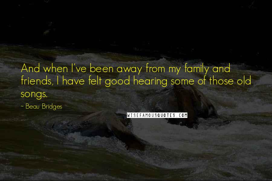 Beau Bridges quotes: And when I've been away from my family and friends, I have felt good hearing some of those old songs. Beau Bridges quotes: And when I've been away from my family and friends, I have felt good hearing some of those old songs.