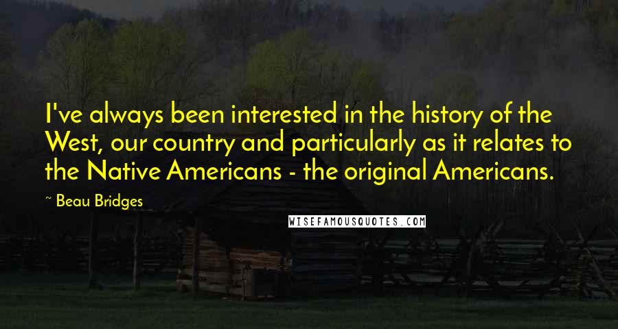 Beau Bridges quotes: I've always been interested in the history of the West, our country and particularly as it relates to the Native Americans - the original Americans. Beau Bridges quotes: I've always been interested in the history of the West, our country and particularly as it relates to the Native Americans - the original Americans.
