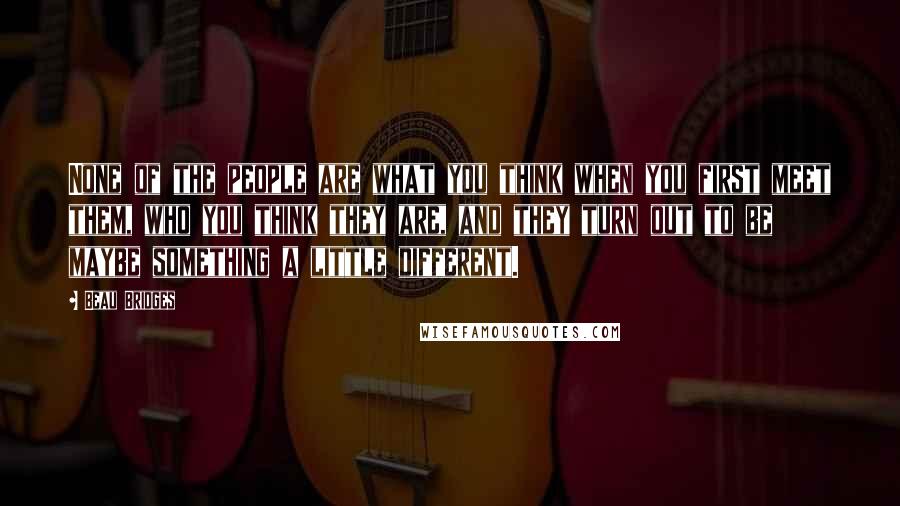 Beau Bridges quotes: None of the people are what you think when you first meet them, who you think they are, and they turn out to be maybe something a little different.
