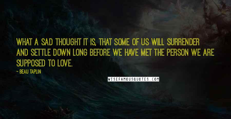 Beau Taplin quotes: What a sad thought it is, that some of us will surrender and settle down long before we have met the person we are supposed to love.