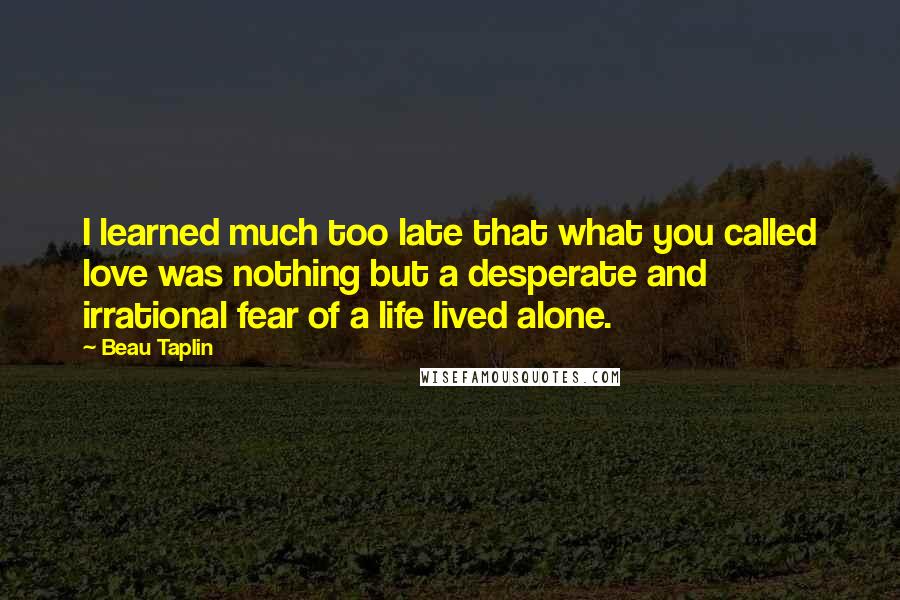 Beau Taplin quotes: I learned much too late that what you called love was nothing but a desperate and irrational fear of a life lived alone.