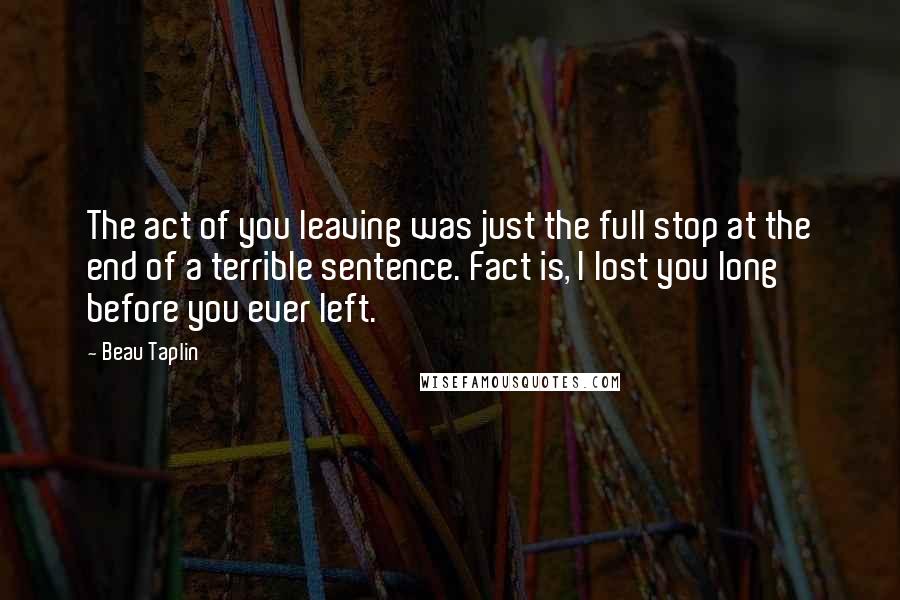 Beau Taplin quotes: The act of you leaving was just the full stop at the end of a terrible sentence. Fact is, I lost you long before you ever left.