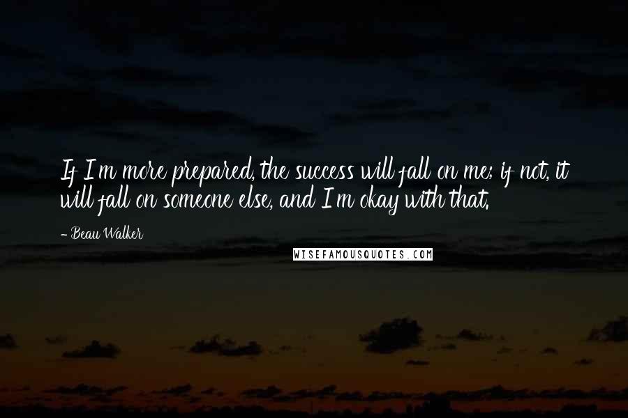Beau Walker quotes: If I'm more prepared, the success will fall on me; if not, it will fall on someone else, and I'm okay with that. Beau Walker quotes: If I'm more prepared, the success will fall on me; if not, it will fall on someone else, and I'm okay with that.
