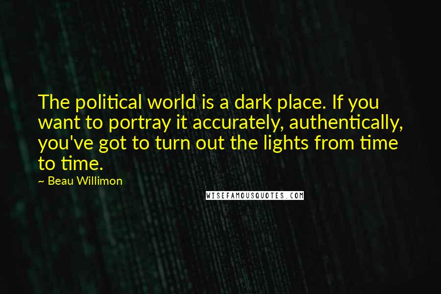 Beau Willimon quotes: The political world is a dark place. If you want to portray it accurately, authentically, you've got to turn out the lights from time to time.