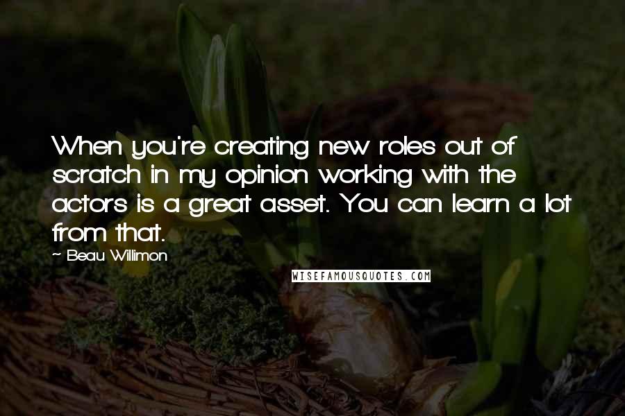 Beau Willimon quotes: When you're creating new roles out of scratch in my opinion working with the actors is a great asset. You can learn a lot from that.