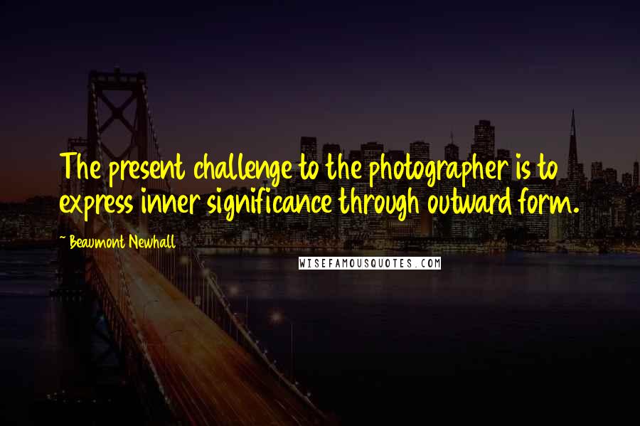 Beaumont Newhall quotes: The present challenge to the photographer is to express inner significance through outward form.