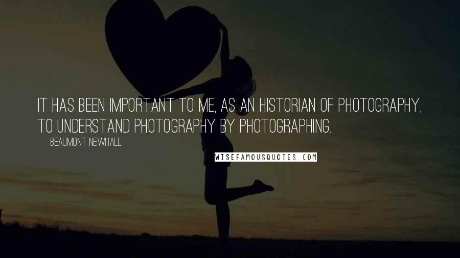 Beaumont Newhall quotes: It has been important to me, as an historian of photography, to understand photography by photographing. Beaumont Newhall quotes: It has been important to me, as an historian of photography, to understand photography by photographing.