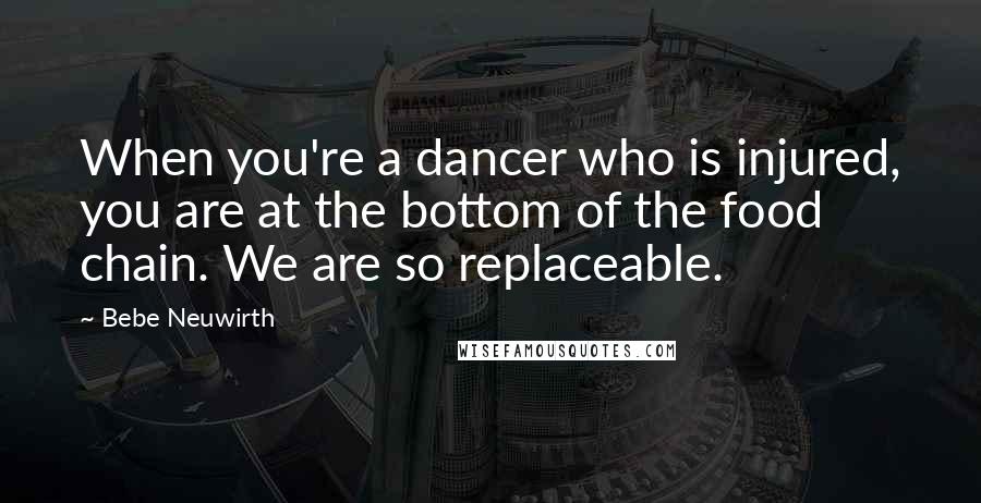 Bebe Neuwirth quotes: When you're a dancer who is injured, you are at the bottom of the food chain. We are so replaceable. Bebe Neuwirth quotes: When you're a dancer who is injured, you are at the bottom of the food chain. We are so replaceable.