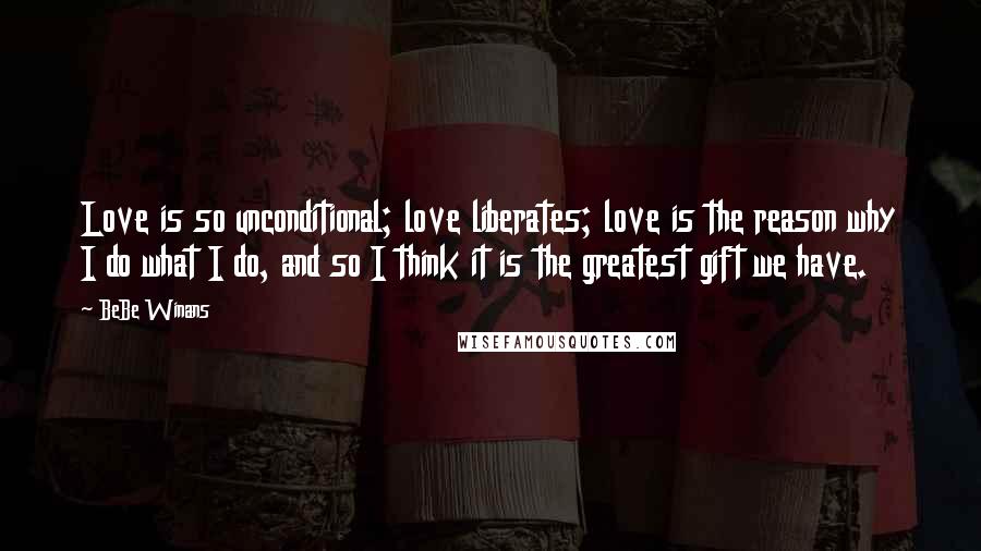 BeBe Winans quotes: Love is so unconditional; love liberates; love is the reason why I do what I do, and so I think it is the greatest gift we have.