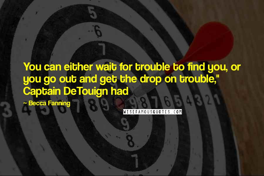 Becca Fanning quotes: You can either wait for trouble to find you, or you go out and get the drop on trouble," Captain DeTouign had