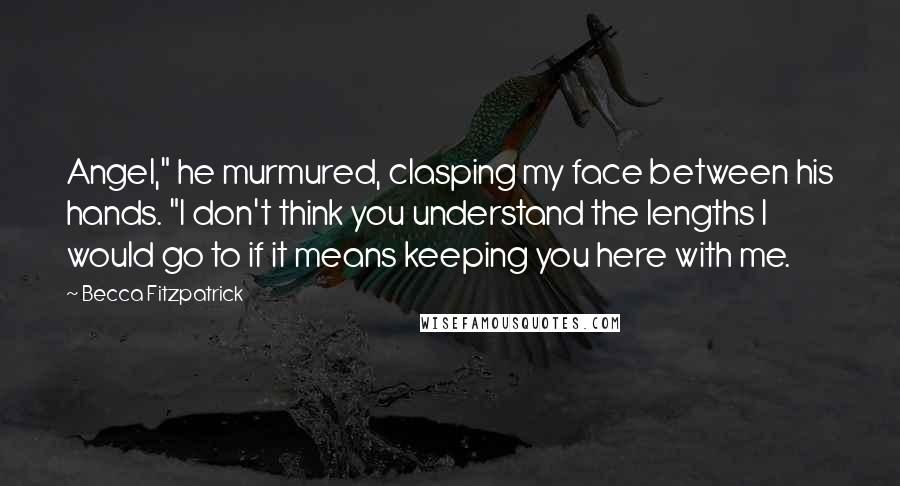 Becca Fitzpatrick quotes: Angel," he murmured, clasping my face between his hands. "I don't think you understand the lengths I would go to if it means keeping you here with me.