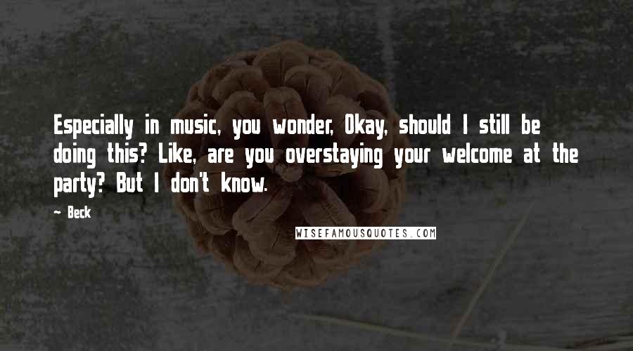 Beck quotes: Especially in music, you wonder, Okay, should I still be doing this? Like, are you overstaying your welcome at the party? But I don't know.