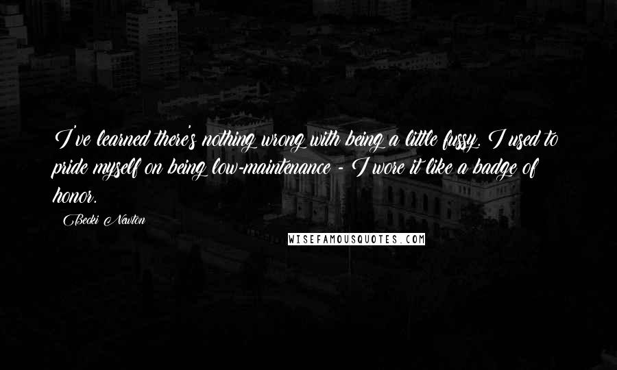Becki Newton quotes: I've learned there's nothing wrong with being a little fussy. I used to pride myself on being low-maintenance - I wore it like a badge of honor. Becki Newton quotes: I've learned there's nothing wrong with being a little fussy. I used to pride myself on being low-maintenance - I wore it like a badge of honor.