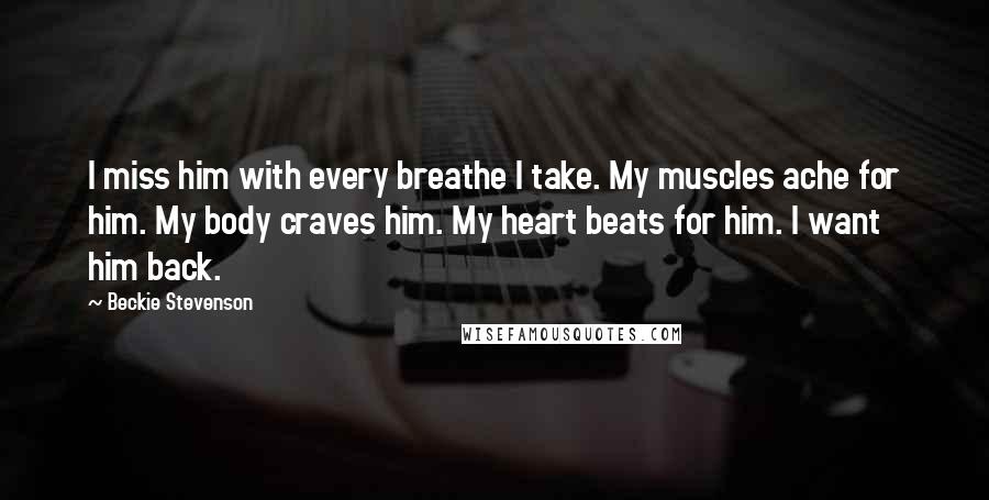 Beckie Stevenson quotes: I miss him with every breathe I take. My muscles ache for him. My body craves him. My heart beats for him. I want him back.