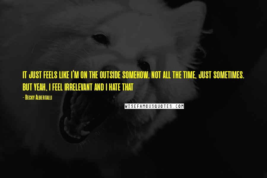Becky Albertalli quotes: it just feels like i'm on the outside somehow. not all the time, just sometimes. but yeah, i feel irrelevant and i hate that Becky Albertalli quotes: it just feels like i'm on the outside somehow. not all the time, just sometimes. but yeah, i feel irrelevant and i hate that