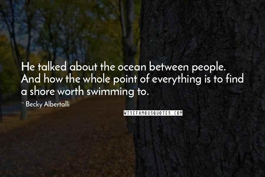 Becky Albertalli quotes: He talked about the ocean between people. And how the whole point of everything is to find a shore worth swimming to.